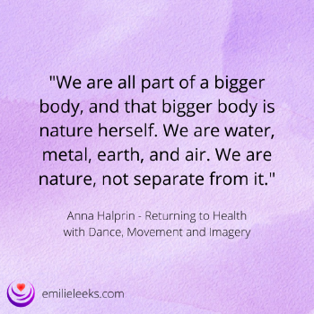 Image with the text: 'We are all part of a bigger body, and that bigger body is nature herself. We are water, metal, earth, and air. We are nature, not separate from it.' - Anna Halprin, Returning to Health with Dance, Movement and Imagery