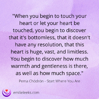 Image with the text: 'When you begin to touch your heart or let your heart be touched, you begin to discover that it's bottomless, that it doesn't have any resolution, that this heart is huge, vast, and limitless. You begin to discover how much warmth and gentleness is there, as well as how much space.' Pema Chödrön - Start Where You Are